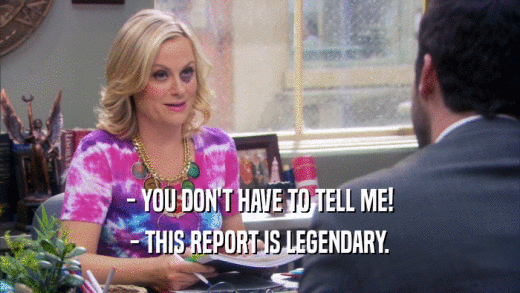 - YOU DON'T HAVE TO TELL ME! - THIS REPORT IS LEGENDARY. 