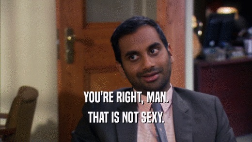 YOU'RE RIGHT, MAN. THAT IS NOT SEXY. 