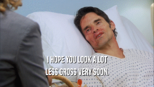 I HOPE YOU LOOK A LOT LESS GROSS VERY SOON. 