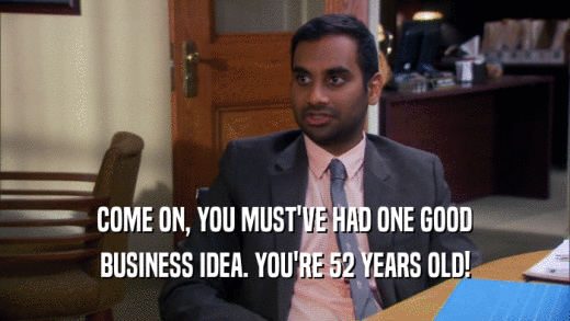 COME ON, YOU MUST'VE HAD ONE GOOD BUSINESS IDEA. YOU'RE 52 YEARS OLD! 