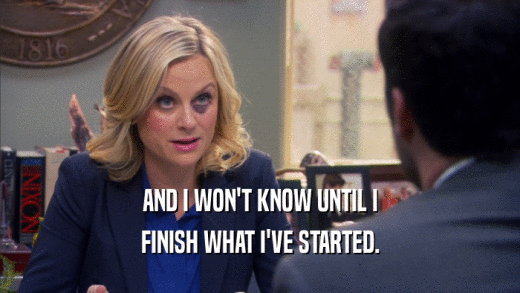 AND I WON'T KNOW UNTIL I FINISH WHAT I'VE STARTED. 