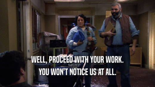 WELL, PROCEED WITH YOUR WORK. YOU WON'T NOTICE US AT ALL. 