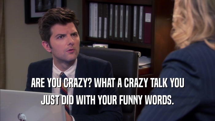 ARE YOU CRAZY? WHAT A CRAZY TALK YOU JUST DID WITH YOUR FUNNY WORDS. 