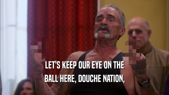 LET'S KEEP OUR EYE ON THE BALL HERE, DOUCHE NATION, 
