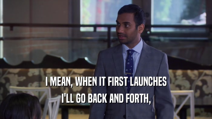 I MEAN, WHEN IT FIRST LAUNCHES I'LL GO BACK AND FORTH, 