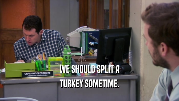 WE SHOULD SPLIT A TURKEY SOMETIME. 