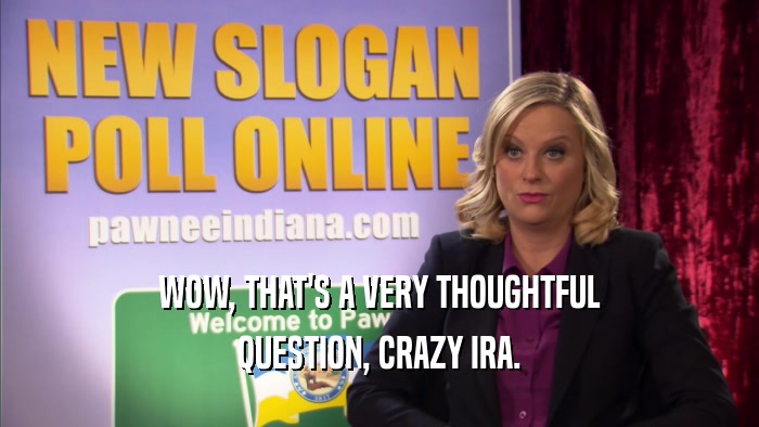 WOW, THAT'S A VERY THOUGHTFUL QUESTION, CRAZY IRA. 