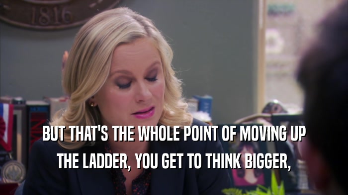 BUT THAT'S THE WHOLE POINT OF MOVING UP THE LADDER, YOU GET TO THINK BIGGER, 