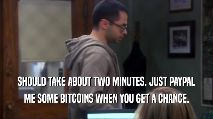 SHOULD TAKE ABOUT TWO MINUTES. JUST PAYPAL ME SOME BITCOINS WHEN YOU GET A CHANCE. 