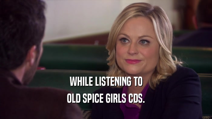 WHILE LISTENING TO OLD SPICE GIRLS CDS. 