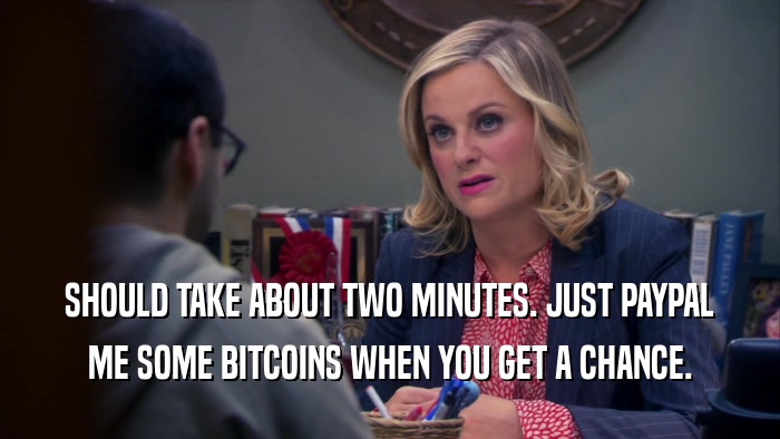 SHOULD TAKE ABOUT TWO MINUTES. JUST PAYPAL ME SOME BITCOINS WHEN YOU GET A CHANCE. 