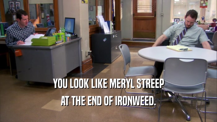 YOU LOOK LIKE MERYL STREEP AT THE END OF IRONWEED. 