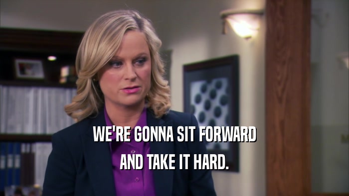 WE'RE GONNA SIT FORWARD AND TAKE IT HARD. 