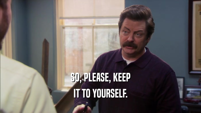 SO, PLEASE, KEEP IT TO YOURSELF. 