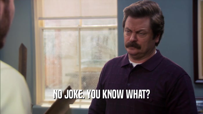 NO JOKE. YOU KNOW WHAT?  
