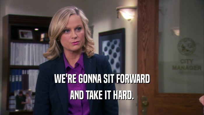 WE'RE GONNA SIT FORWARD AND TAKE IT HARD. 