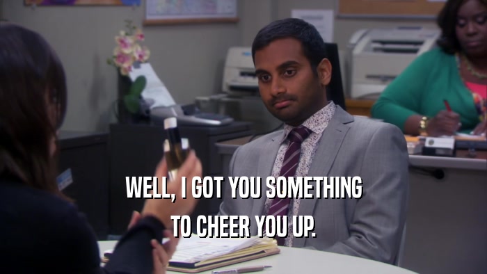 WELL, I GOT YOU SOMETHING TO CHEER YOU UP. 