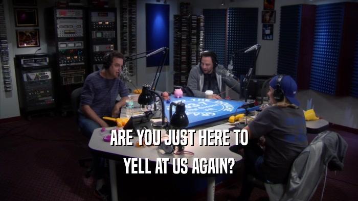 ARE YOU JUST HERE TO YELL AT US AGAIN? 