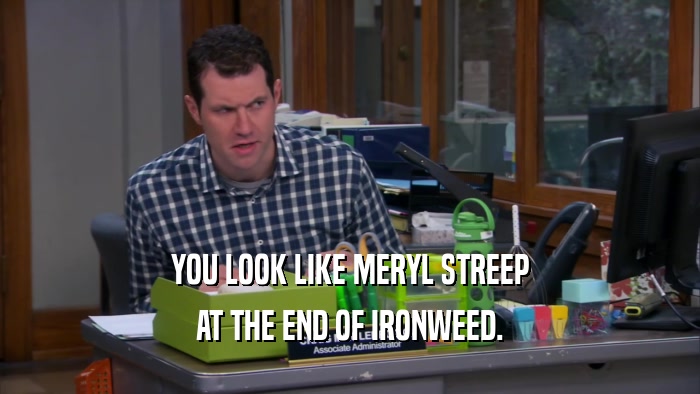 YOU LOOK LIKE MERYL STREEP AT THE END OF IRONWEED. 