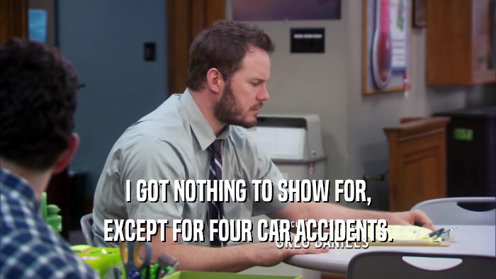 I GOT NOTHING TO SHOW FOR, EXCEPT FOR FOUR CAR ACCIDENTS. 
