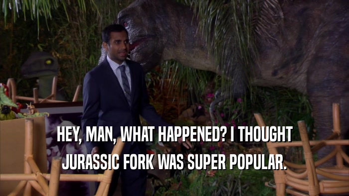 HEY, MAN, WHAT HAPPENED? I THOUGHT JURASSIC FORK WAS SUPER POPULAR. 