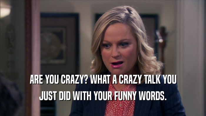 ARE YOU CRAZY? WHAT A CRAZY TALK YOU JUST DID WITH YOUR FUNNY WORDS. 