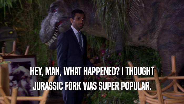 HEY, MAN, WHAT HAPPENED? I THOUGHT JURASSIC FORK WAS SUPER POPULAR. 