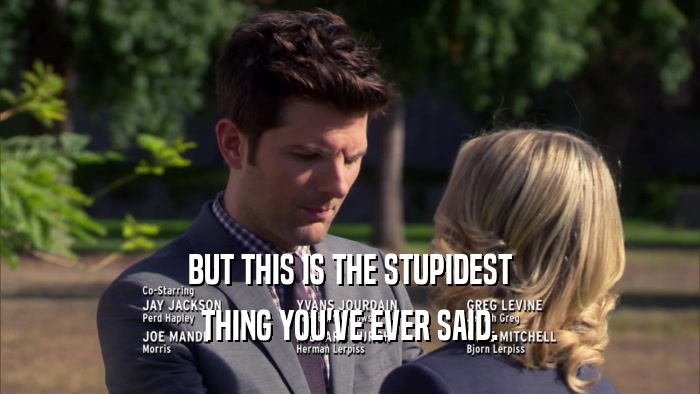BUT THIS IS THE STUPIDEST THING YOU'VE EVER SAID. 