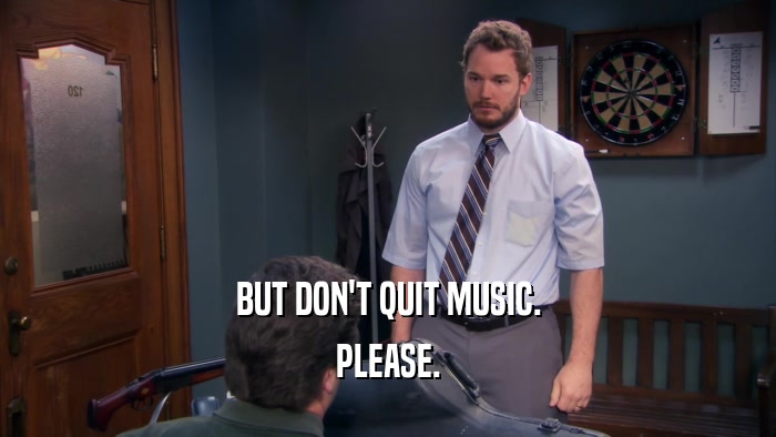 BUT DON'T QUIT MUSIC. PLEASE. 