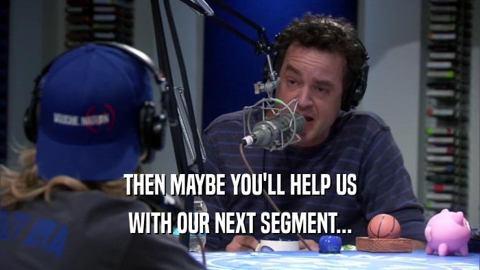 THEN MAYBE YOU'LL HELP US WITH OUR NEXT SEGMENT... 