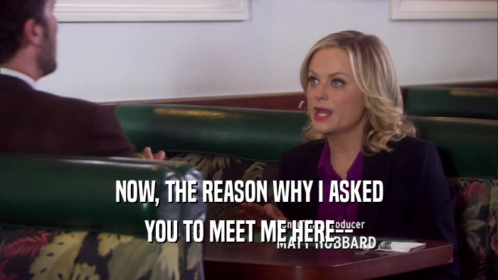 NOW, THE REASON WHY I ASKED YOU TO MEET ME HERE-- 