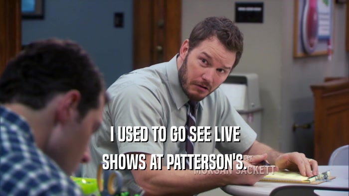 I USED TO GO SEE LIVE SHOWS AT PATTERSON'S. 