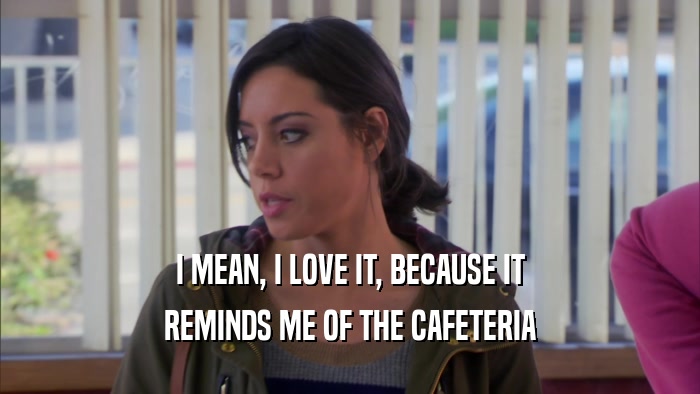 I MEAN, I LOVE IT, BECAUSE IT REMINDS ME OF THE CAFETERIA 