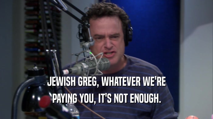 JEWISH GREG, WHATEVER WE'RE PAYING YOU, IT'S NOT ENOUGH. 