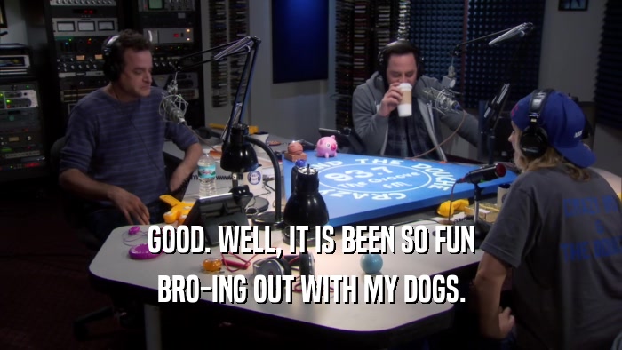 GOOD. WELL, IT IS BEEN SO FUN BRO-ING OUT WITH MY DOGS. 