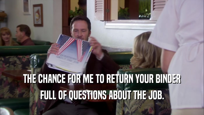 THE CHANCE FOR ME TO RETURN YOUR BINDER FULL OF QUESTIONS ABOUT THE JOB. 