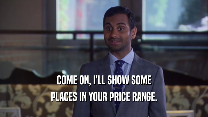 COME ON, I'LL SHOW SOME PLACES IN YOUR PRICE RANGE. 
