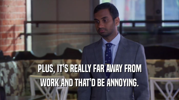 PLUS, IT'S REALLY FAR AWAY FROM WORK AND THAT'D BE ANNOYING. 