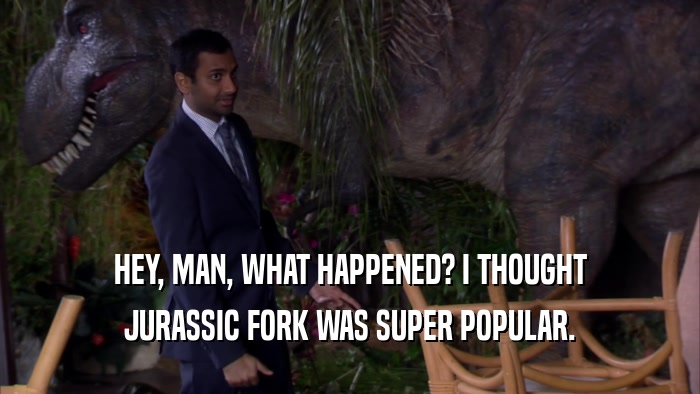 HEY, MAN, WHAT HAPPENED? I THOUGHT JURASSIC FORK WAS SUPER POPULAR. 