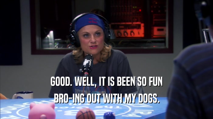 GOOD. WELL, IT IS BEEN SO FUN BRO-ING OUT WITH MY DOGS. 