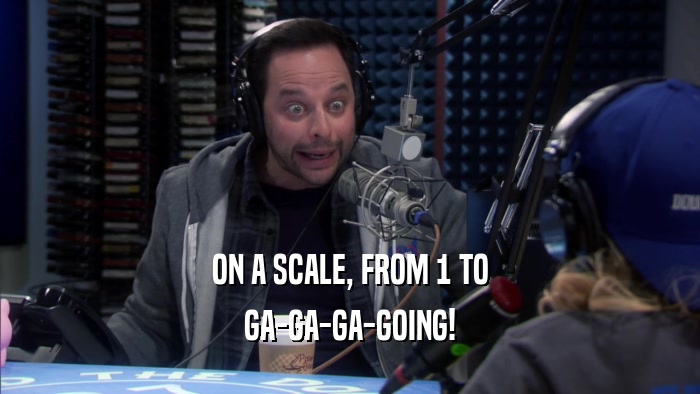 ON A SCALE, FROM 1 TO GA-GA-GA-GOING! 