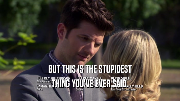 BUT THIS IS THE STUPIDEST THING YOU'VE EVER SAID. 