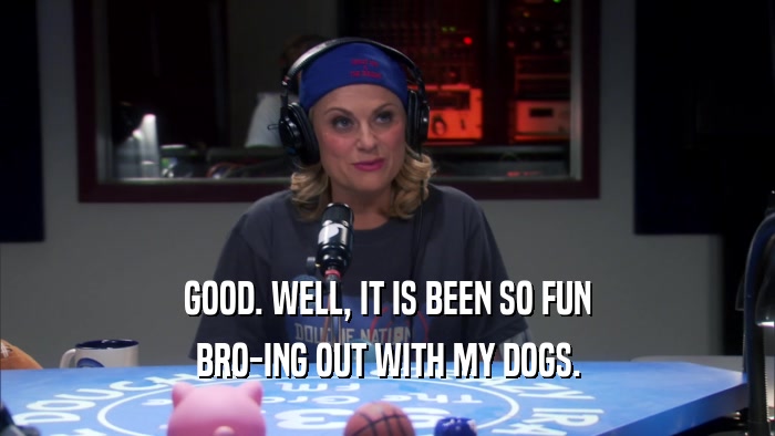 GOOD. WELL, IT IS BEEN SO FUN BRO-ING OUT WITH MY DOGS. 