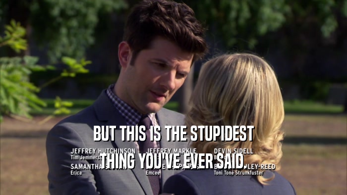 BUT THIS IS THE STUPIDEST THING YOU'VE EVER SAID. 