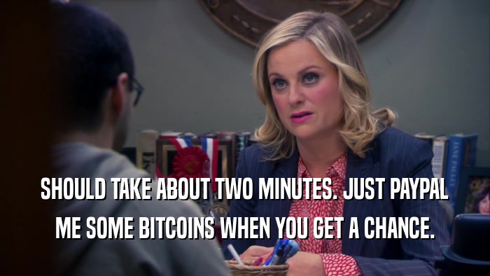 SHOULD TAKE ABOUT TWO MINUTES. JUST PAYPAL ME SOME BITCOINS WHEN YOU GET A CHANCE. 