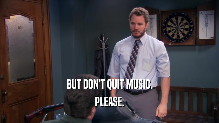 BUT DON'T QUIT MUSIC. PLEASE. 