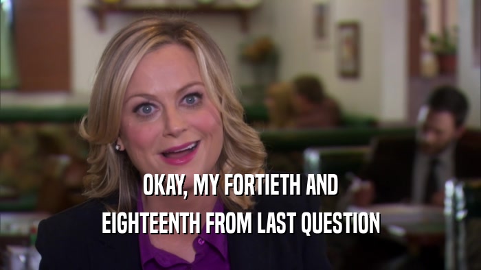 OKAY, MY FORTIETH AND EIGHTEENTH FROM LAST QUESTION 