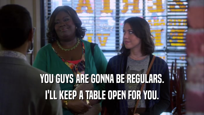 YOU GUYS ARE GONNA BE REGULARS. I'LL KEEP A TABLE OPEN FOR YOU. 