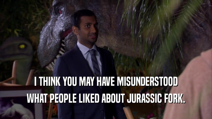 I THINK YOU MAY HAVE MISUNDERSTOOD WHAT PEOPLE LIKED ABOUT JURASSIC FORK. 
