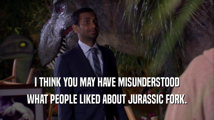 I THINK YOU MAY HAVE MISUNDERSTOOD WHAT PEOPLE LIKED ABOUT JURASSIC FORK. 